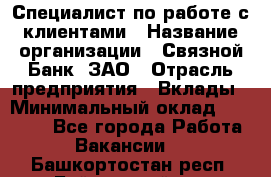 Специалист по работе с клиентами › Название организации ­ Связной Банк, ЗАО › Отрасль предприятия ­ Вклады › Минимальный оклад ­ 22 800 - Все города Работа » Вакансии   . Башкортостан респ.,Баймакский р-н